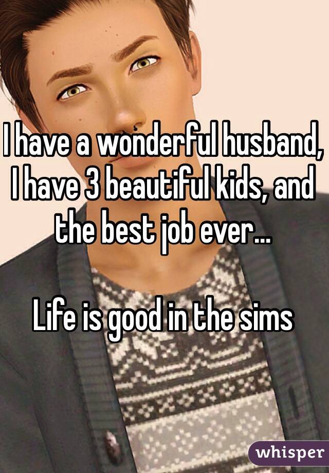 I have a wonderful husband, I have 3 beautiful kids, and the best job ever...

Life is good in the sims