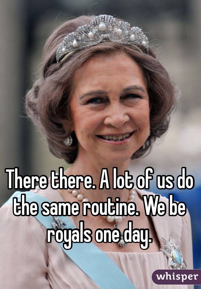 There there. A lot of us do the same routine. We be royals one day.