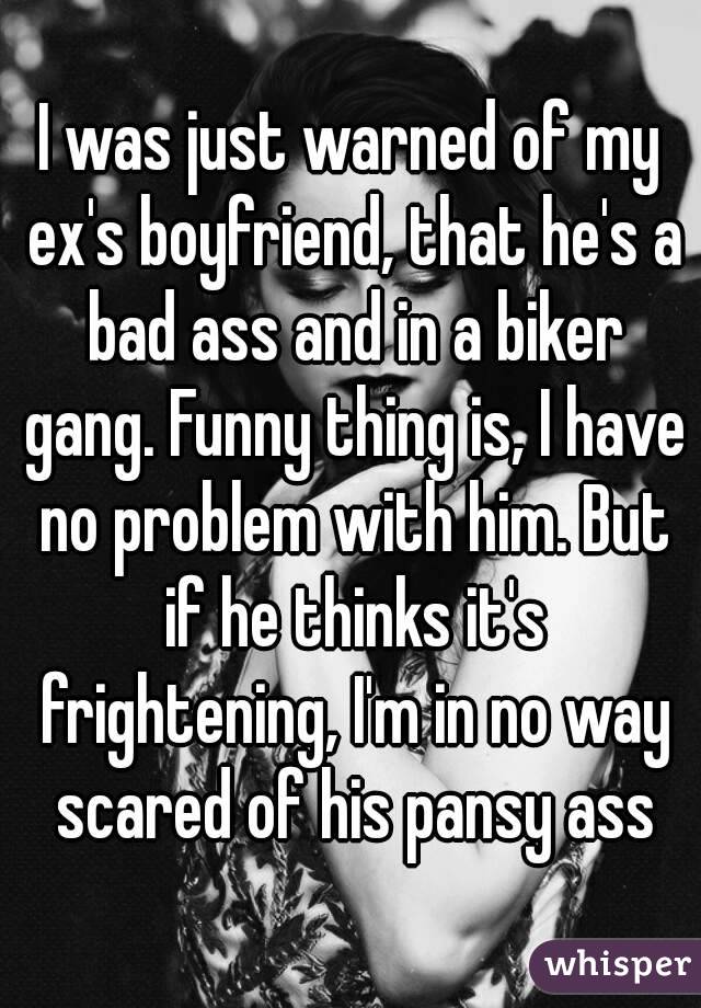I was just warned of my ex's boyfriend, that he's a bad ass and in a biker gang. Funny thing is, I have no problem with him. But if he thinks it's frightening, I'm in no way scared of his pansy ass