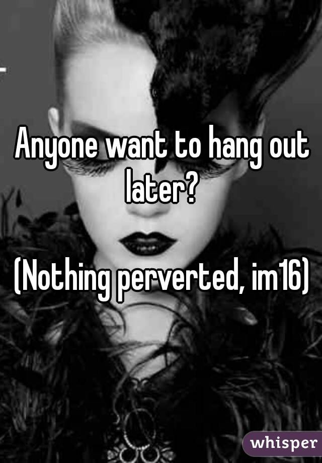 Anyone want to hang out later? 

(Nothing perverted, im16)
