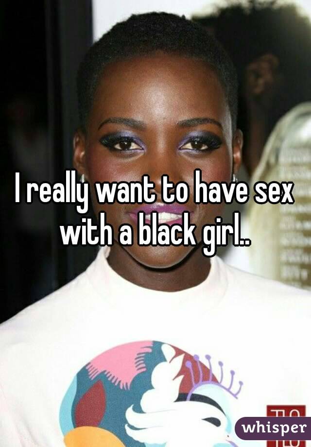 I really want to have sex with a black girl.. 
