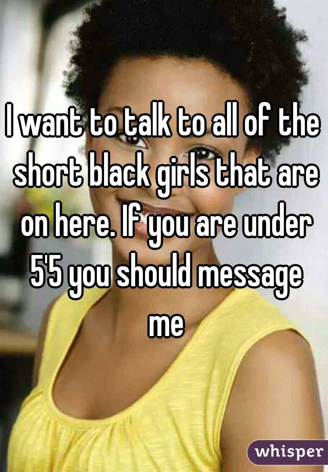 I want to talk to all of the short black girls that are on here. If you are under 5'5 you should message me