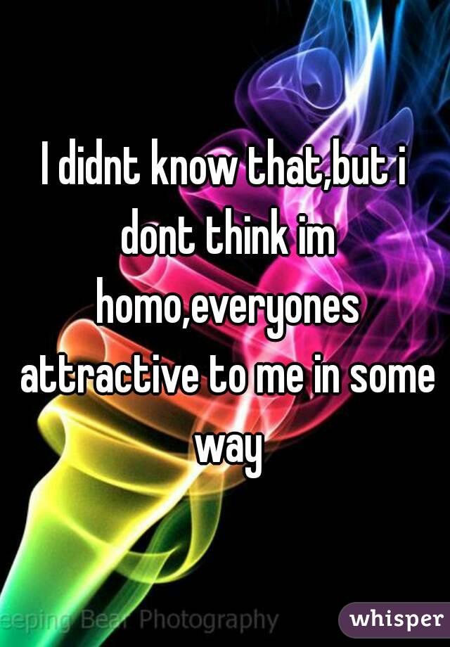I didnt know that,but i dont think im homo,everyones attractive to me in some way