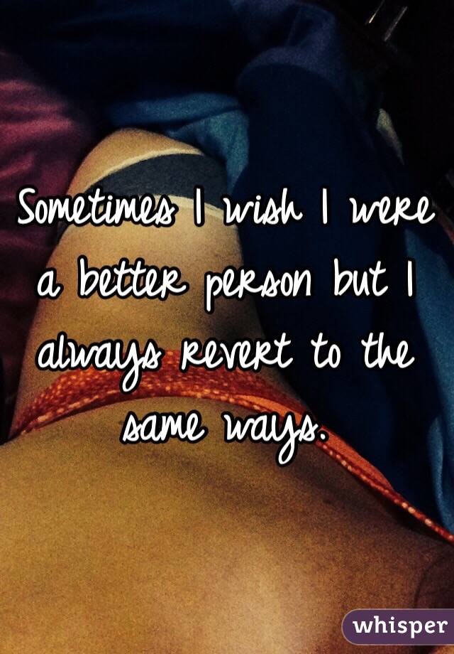 Sometimes I wish I were a better person but I always revert to the same ways. 