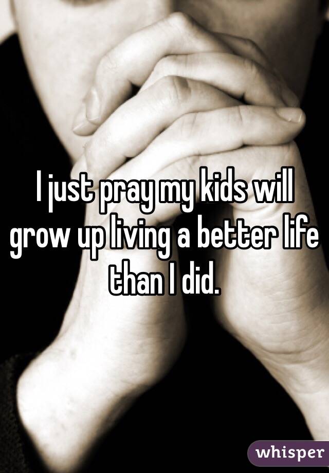 I just pray my kids will grow up living a better life than I did. 