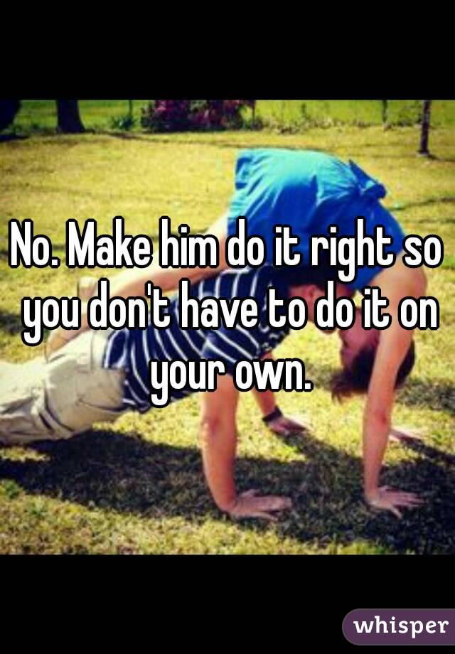 No. Make him do it right so you don't have to do it on your own.