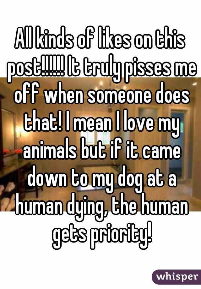 All kinds of likes on this post!!!!!! It truly pisses me off when someone does that! I mean I love my animals but if it came down to my dog at a human dying, the human gets priority!