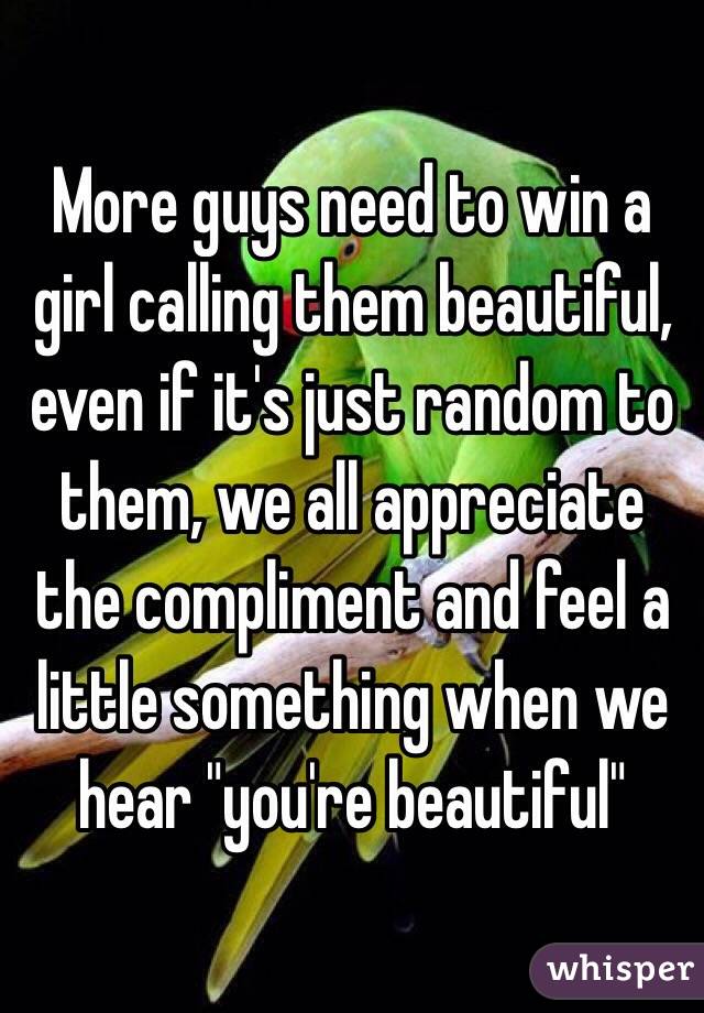 More guys need to win a girl calling them beautiful, even if it's just random to them, we all appreciate the compliment and feel a little something when we hear "you're beautiful"