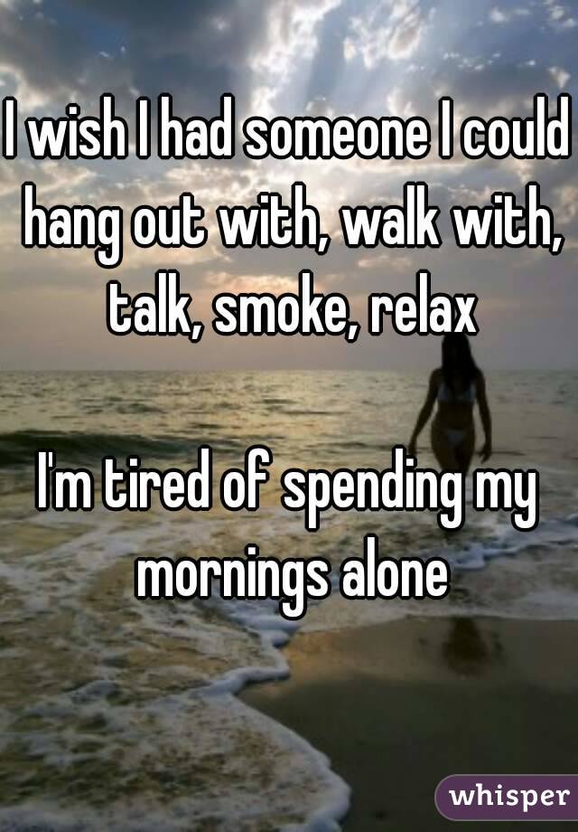 I wish I had someone I could hang out with, walk with, talk, smoke, relax

I'm tired of spending my mornings alone