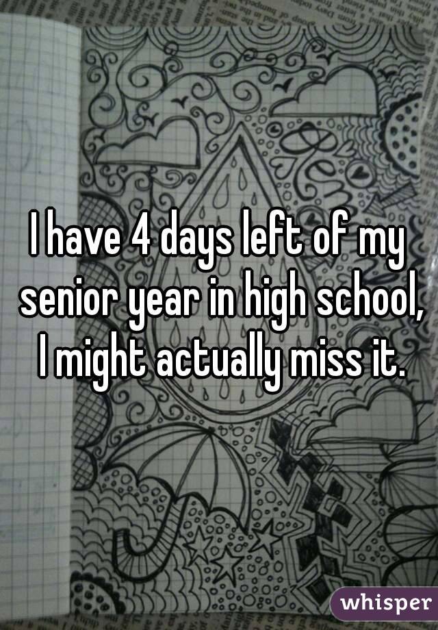 I have 4 days left of my senior year in high school, I might actually miss it.