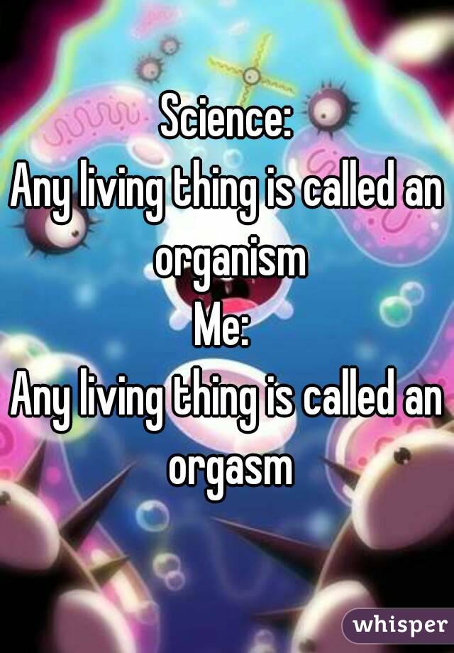 Science:
Any living thing is called an organism
Me: 
Any living thing is called an orgasm