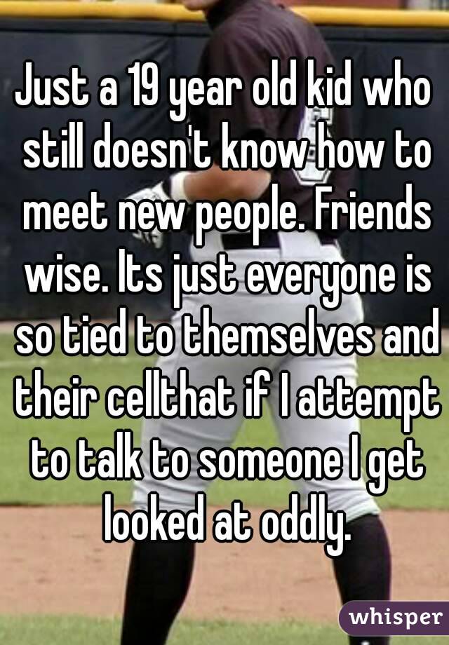 Just a 19 year old kid who still doesn't know how to meet new people. Friends wise. Its just everyone is so tied to themselves and their cellthat if I attempt to talk to someone I get looked at oddly.