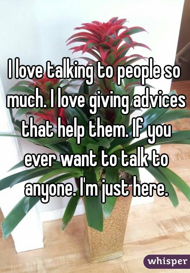 I love talking to people so much. I love giving advices that help them. If you ever want to talk to anyone. I'm just here.