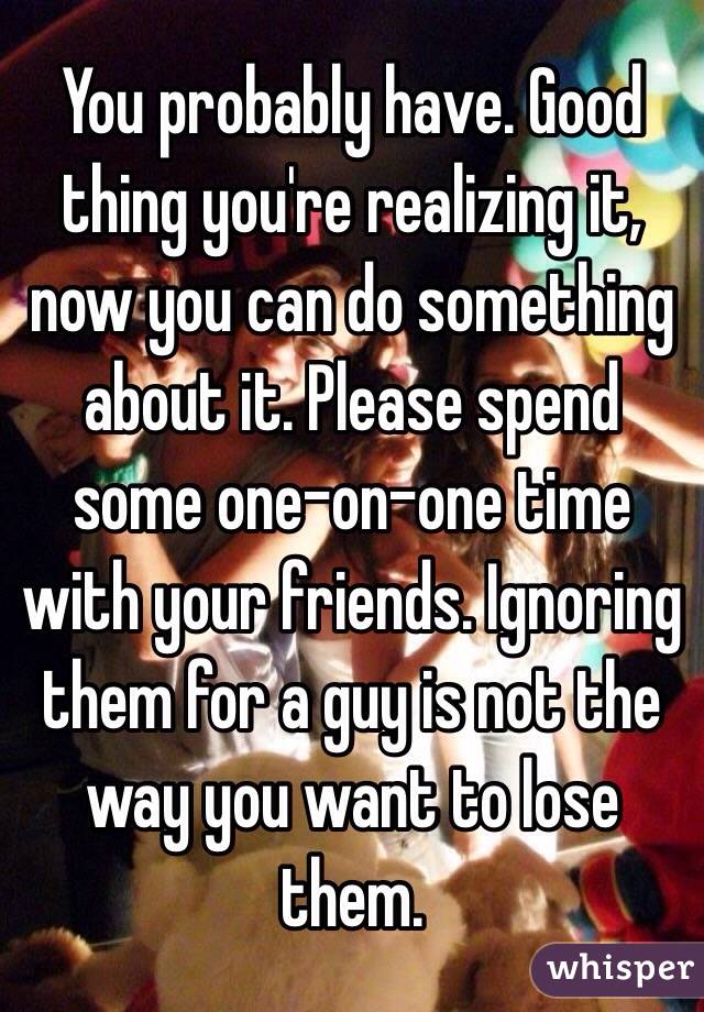 You probably have. Good thing you're realizing it, now you can do something about it. Please spend some one-on-one time with your friends. Ignoring them for a guy is not the way you want to lose them. 
