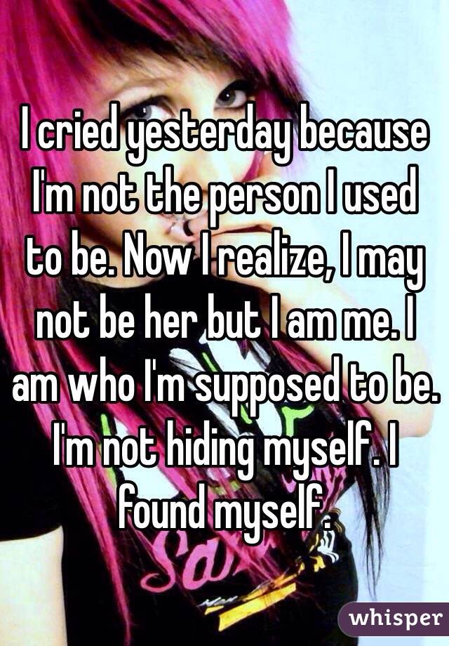 I cried yesterday because I'm not the person I used to be. Now I realize, I may not be her but I am me. I am who I'm supposed to be. I'm not hiding myself. I found myself. 