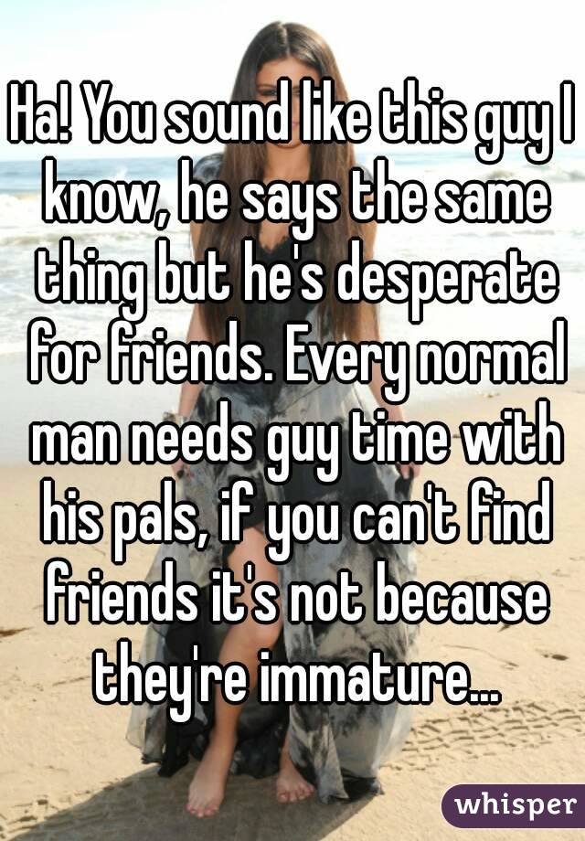 Ha! You sound like this guy I know, he says the same thing but he's desperate for friends. Every normal man needs guy time with his pals, if you can't find friends it's not because they're immature...