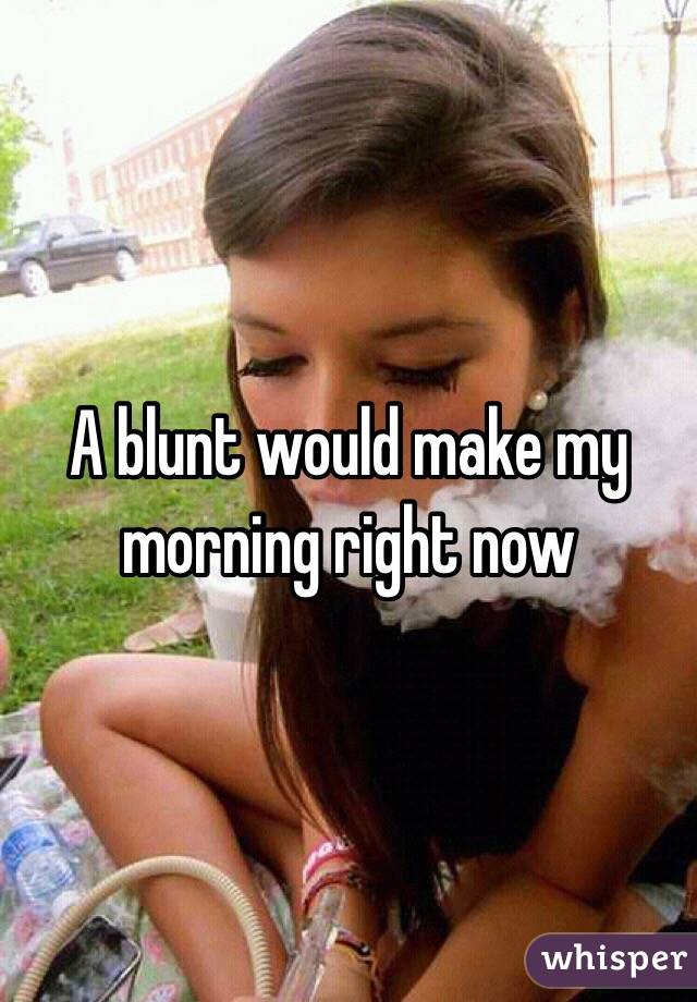 A blunt would make my morning right now 