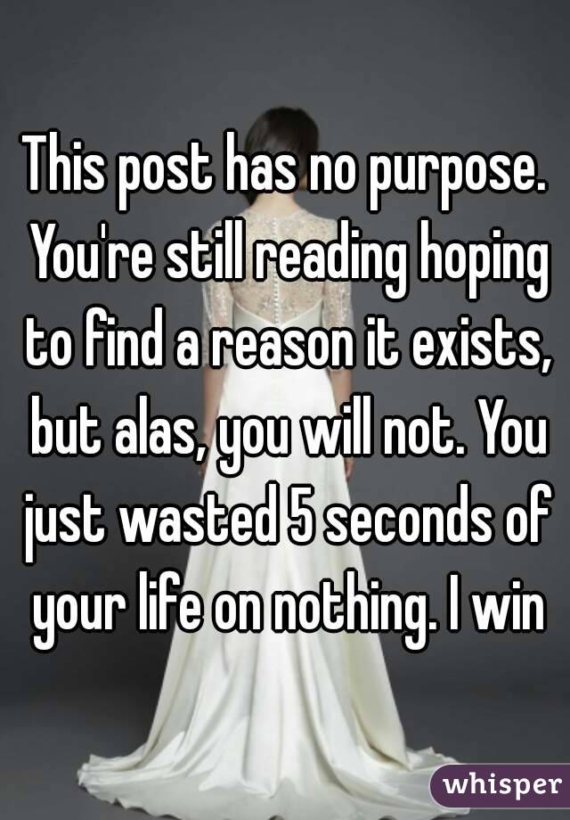 This post has no purpose. You're still reading hoping to find a reason it exists, but alas, you will not. You just wasted 5 seconds of your life on nothing. I win