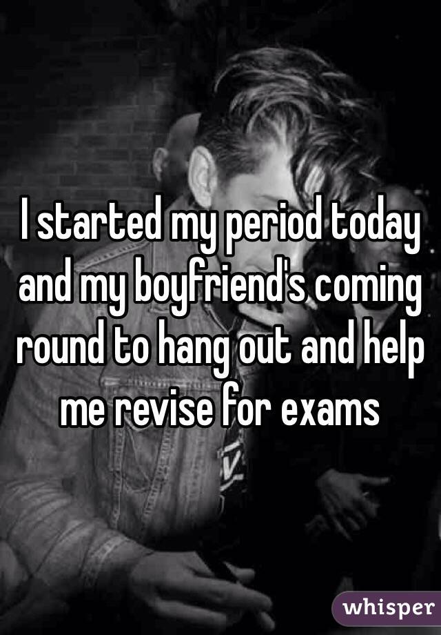 I started my period today and my boyfriend's coming round to hang out and help me revise for exams 