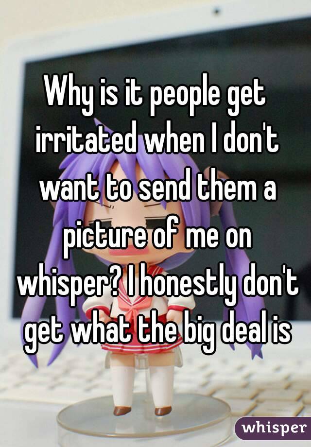 Why is it people get irritated when I don't want to send them a picture of me on whisper? I honestly don't get what the big deal is