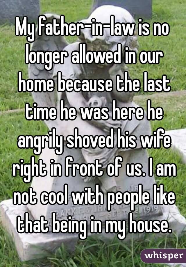 My father-in-law is no longer allowed in our home because the last time he was here he angrily shoved his wife right in front of us. I am not cool with people like that being in my house.