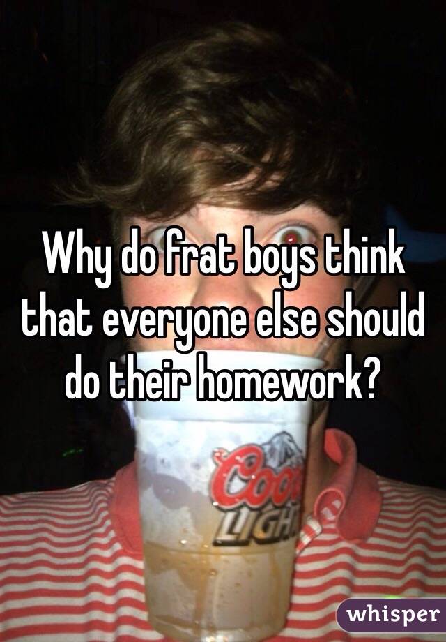 Why do frat boys think that everyone else should do their homework? 