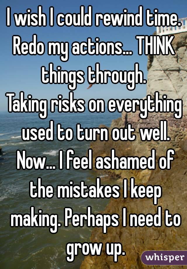 I wish I could rewind time.
Redo my actions... THINK things through. 
Taking risks on everything used to turn out well. Now... I feel ashamed of the mistakes I keep making. Perhaps I need to grow up.