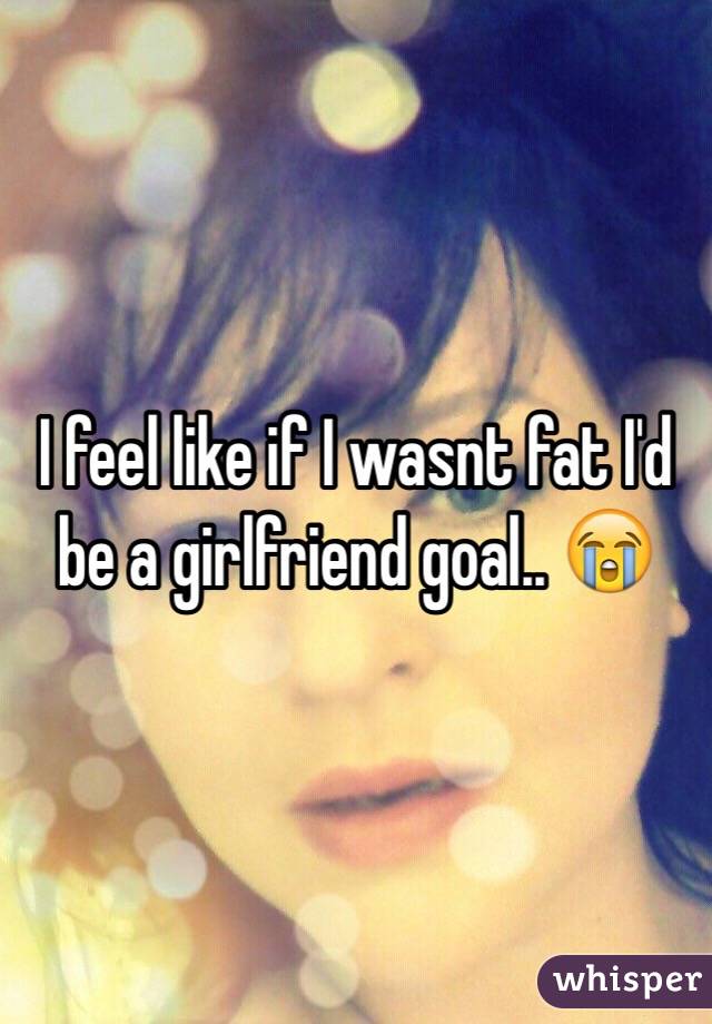 I feel like if I wasnt fat I'd be a girlfriend goal.. 😭