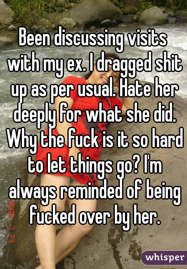 Been discussing visits with my ex. I dragged shit up as per usual. Hate her deeply for what she did. Why the fuck is it so hard to let things go? I'm always reminded of being fucked over by her.
