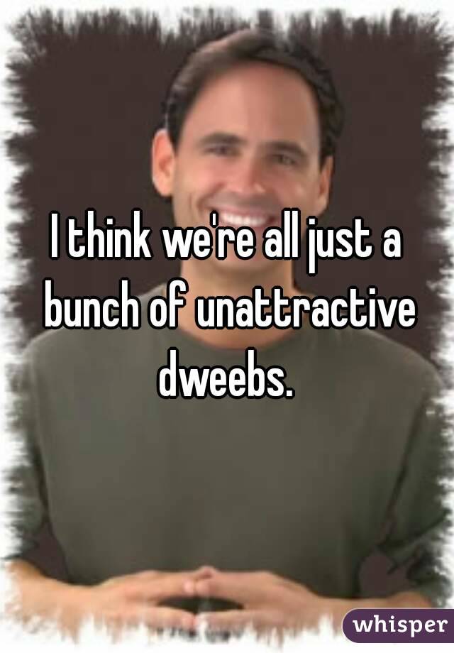 I think we're all just a bunch of unattractive dweebs. 