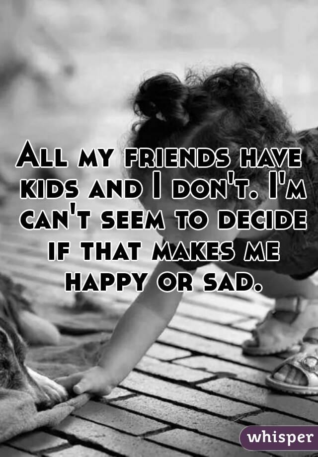 All my friends have kids and I don't. I'm can't seem to decide if that makes me happy or sad.