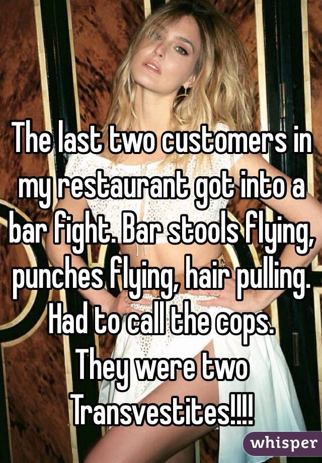The last two customers in my restaurant got into a bar fight. Bar stools flying, punches flying, hair pulling. Had to call the cops. 
They were two Transvestites!!!!