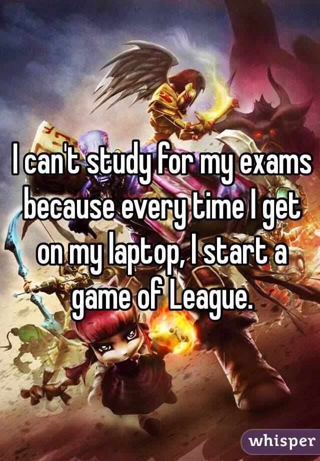 I can't study for my exams because every time I get on my laptop, I start a game of League.