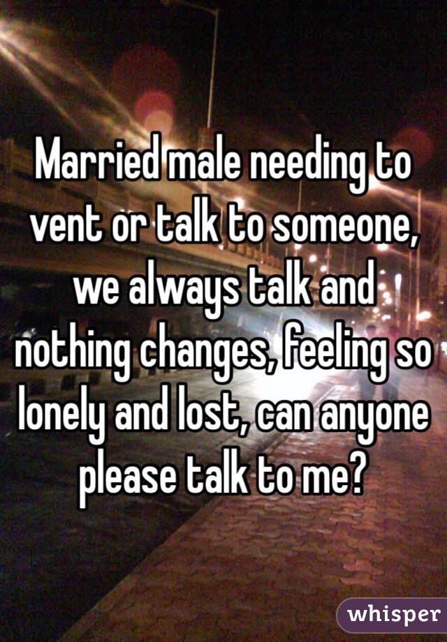 Married male needing to vent or talk to someone, we always talk and nothing changes, feeling so lonely and lost, can anyone please talk to me? 