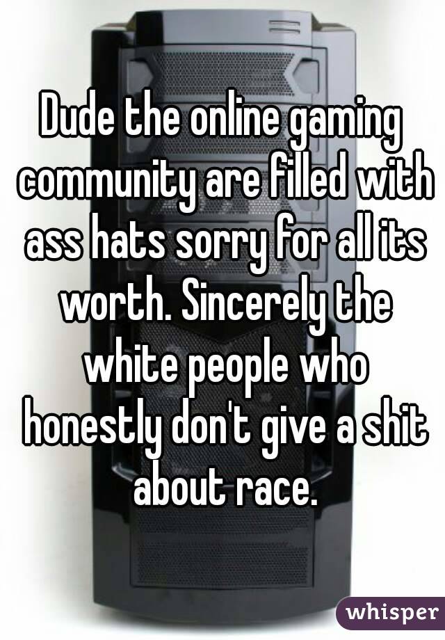 Dude the online gaming community are filled with ass hats sorry for all its worth. Sincerely the white people who honestly don't give a shit about race.