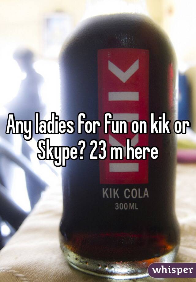 Any ladies for fun on kik or Skype? 23 m here 