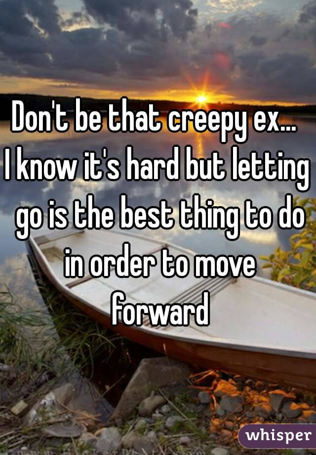Don't be that creepy ex... 
I know it's hard but letting go is the best thing to do in order to move forward
