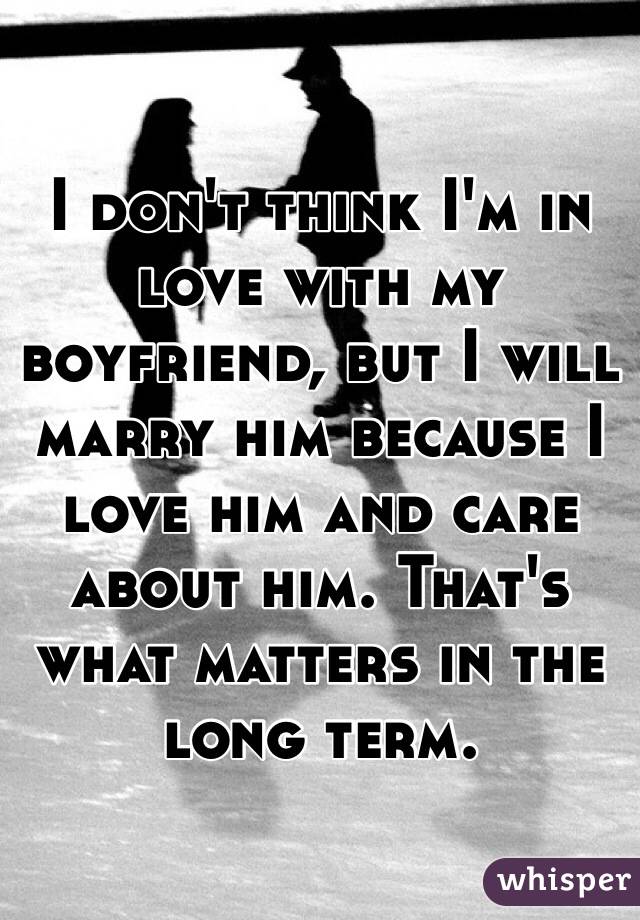 I don't think I'm in love with my boyfriend, but I will marry him because I love him and care about him. That's what matters in the long term. 