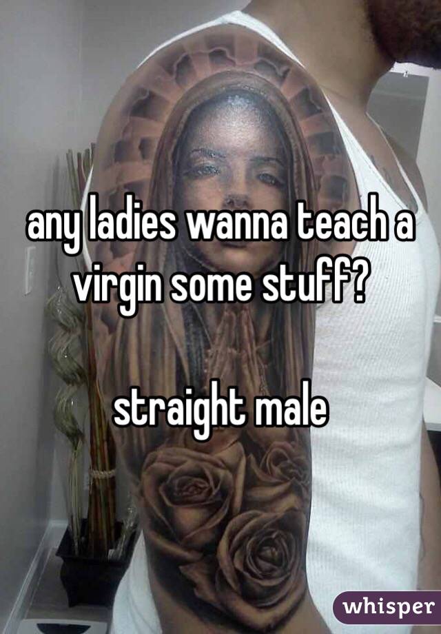 any ladies wanna teach a virgin some stuff? 

straight male