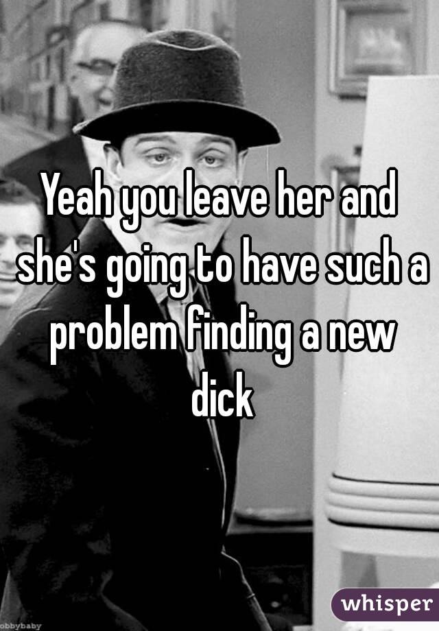 Yeah you leave her and she's going to have such a problem finding a new dick