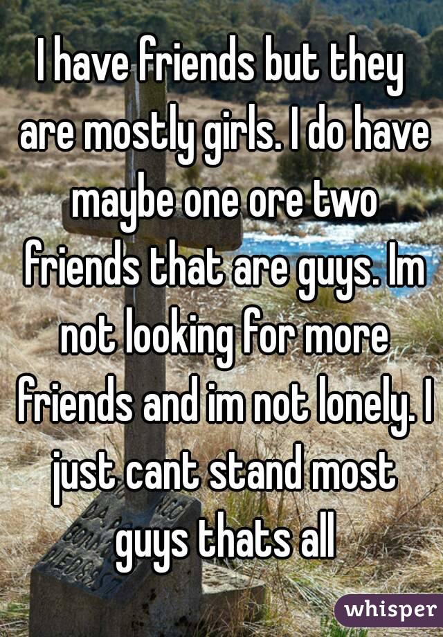 I have friends but they are mostly girls. I do have maybe one ore two friends that are guys. Im not looking for more friends and im not lonely. I just cant stand most guys thats all