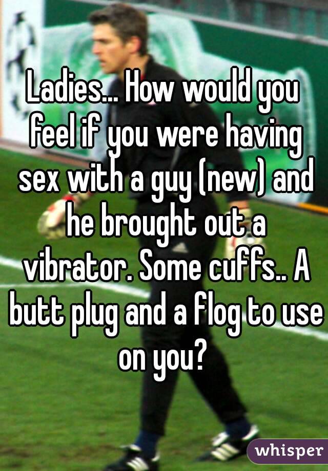 Ladies... How would you feel if you were having sex with a guy (new) and he brought out a vibrator. Some cuffs.. A butt plug and a flog to use on you? 