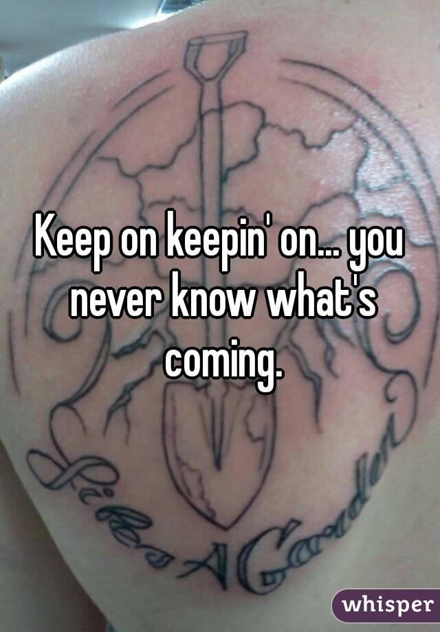 Keep on keepin' on... you never know what's coming.
