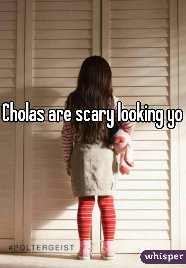 Cholas are scary looking yo 