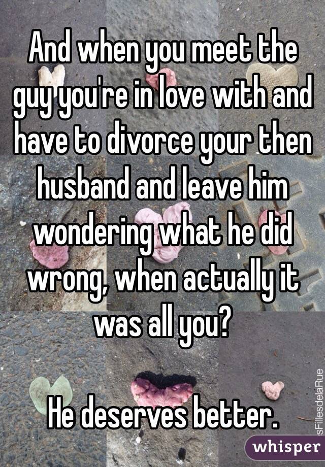 And when you meet the guy you're in love with and have to divorce your then husband and leave him wondering what he did wrong, when actually it was all you? 

He deserves better.