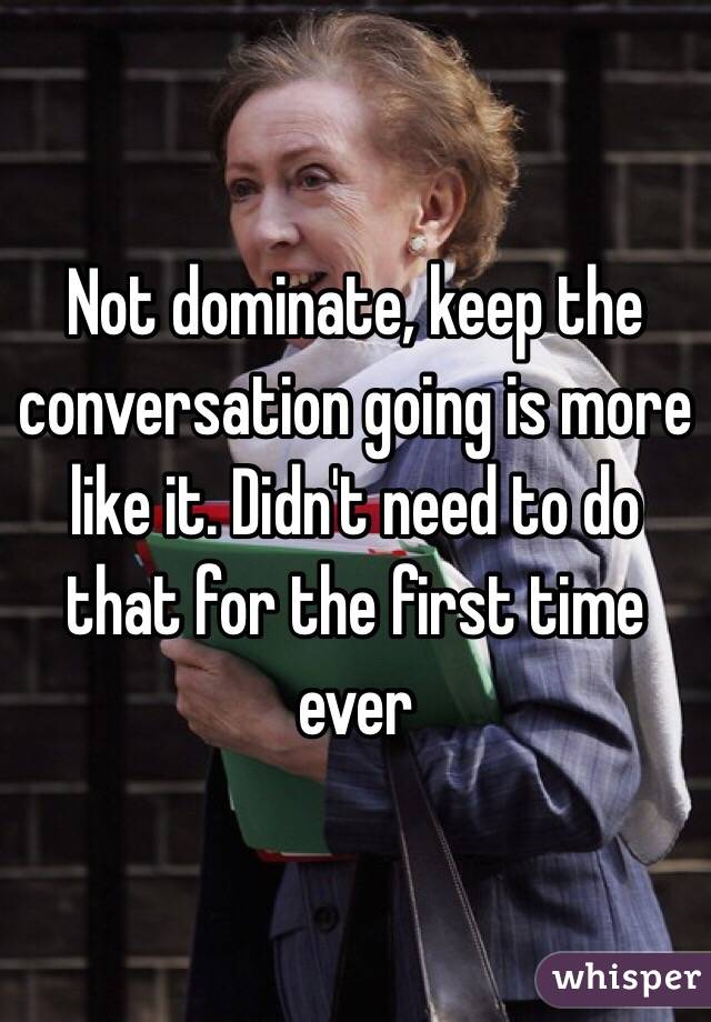 Not dominate, keep the conversation going is more like it. Didn't need to do that for the first time ever