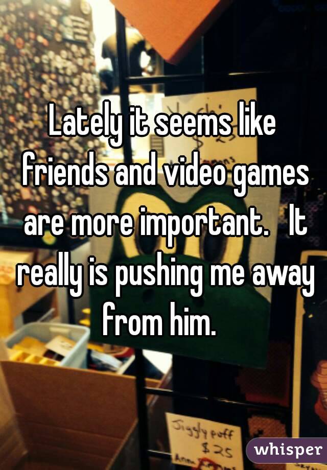 Lately it seems like friends and video games are more important.   It really is pushing me away from him.  