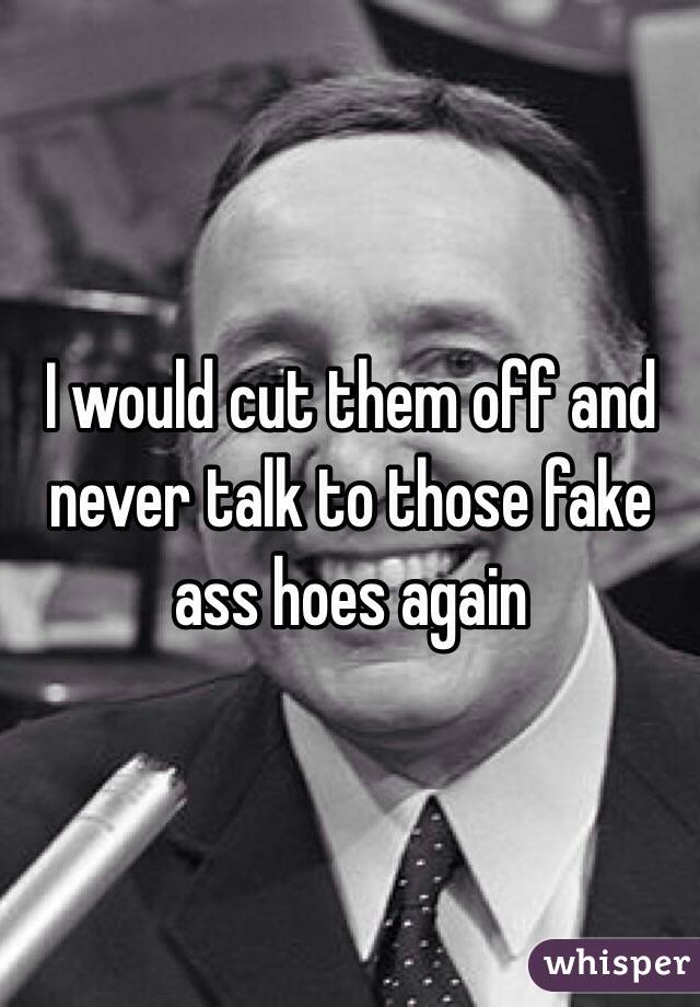 I would cut them off and never talk to those fake ass hoes again
