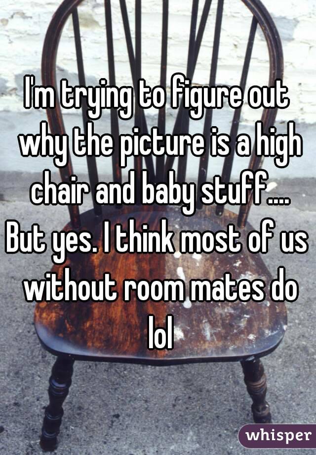 I'm trying to figure out why the picture is a high chair and baby stuff....
But yes. I think most of us without room mates do lol