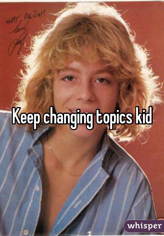 Keep changing topics kid